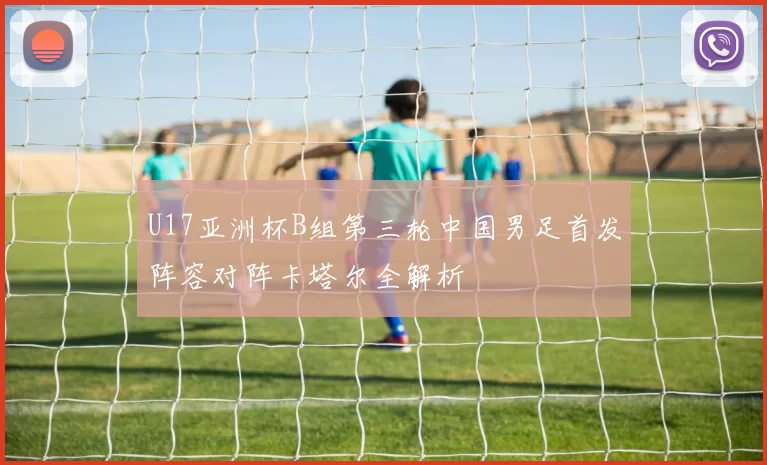 U17亚洲杯B组第三轮中国男足首发阵容对阵卡塔尔全解析