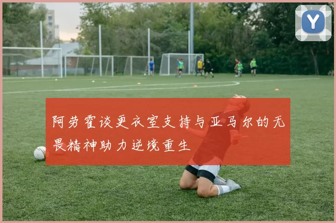 阿劳霍谈更衣室支持与亚马尔的无畏精神助力逆境重生