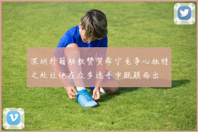 深圳外籍助教赞贺希宁竞争心独特之处让他在众多选手中脱颖而出