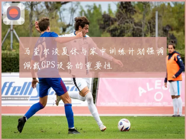 马奎尔谈夏休与家中训练计划强调佩戴GPS设备的重要性