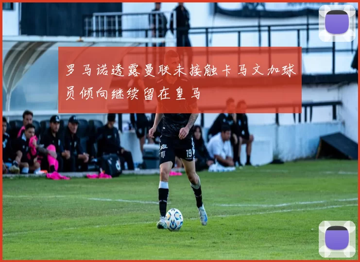 罗马诺透露曼联未接触卡马文加球员倾向继续留在皇马