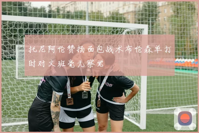 托尼阿伦赞扬面包战术布伦森单打时对文班毫无察觉