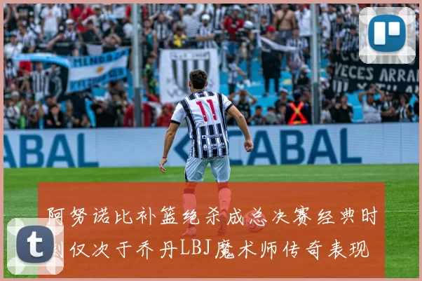 阿努诺比补篮绝杀成总决赛经典时刻仅次于乔丹LBJ魔术师传奇表现