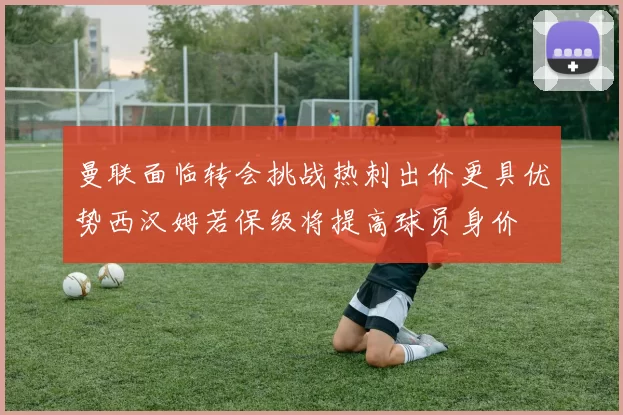 曼联面临转会挑战热刺出价更具优势西汉姆若保级将提高球员身价